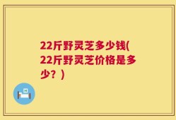 22斤野灵芝多少钱(22斤野灵芝价格是多少？)