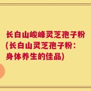 长白山峻峰灵芝孢子粉(长白山灵芝孢子粉：身体养生的佳品)
