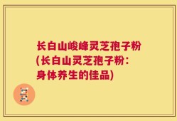 长白山峻峰灵芝孢子粉(长白山灵芝孢子粉：身体养生的佳品)