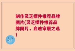 制作灵芝摆件推荐品牌图片(灵芝摆件推荐品牌图片，启迪家居之选)