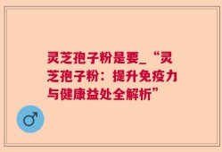 灵芝孢子粉是要_“灵芝孢子粉：提升免疫力与健康益处全解析”