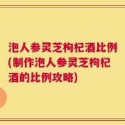 泡人参灵芝枸杞酒比例(制作泡人参灵芝枸杞酒的比例攻略)