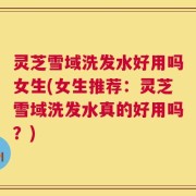 灵芝雪域洗发水好用吗女生(女生推荐：灵芝雪域洗发水真的好用吗？)