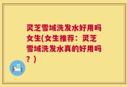 灵芝雪域洗发水好用吗女生(女生推荐：灵芝雪域洗发水真的好用吗？)
