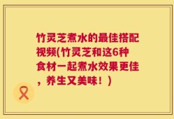 竹灵芝煮水的最佳搭配视频(竹灵芝和这6种食材一起煮水效果更佳，养生又美味！)