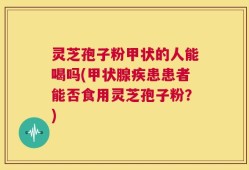 灵芝孢子粉甲状的人能喝吗(甲状腺疾患患者能否食用灵芝孢子粉？)