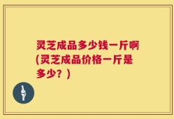 灵芝成品多少钱一斤啊(灵芝成品价格一斤是多少？)