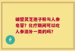 破壁灵芝孢子粉与人参皂苷？化疗期间可以吃人参滋补一类的吗？