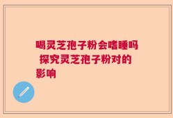 喝灵芝孢子粉会嗜睡吗 探究灵芝孢子粉对的影响
