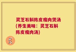 灵芝石斛陈皮瘦肉煲汤(养生美味：灵芝石斛陈皮瘦肉汤)