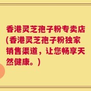 香港灵芝孢子粉专卖店(香港灵芝孢子粉独家销售渠道，让您畅享天然健康。)