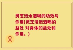灵芝泡水酒喝的功效与作用(灵芝浸泡酒喝的益处 对身体的益处和作用。)