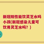 新冠阳性能饮灵芝水吗小孩(新冠感染儿童可饮用灵芝水吗？)