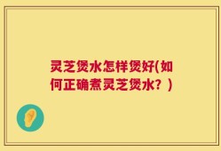 灵芝煲水怎样煲好(如何正确煮灵芝煲水？)