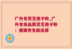 广升誉灵芝孢子粉_广升誉高品质灵芝孢子粉：健康养生新选择