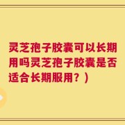 灵芝孢子胶囊可以长期用吗灵芝孢子胶囊是否适合长期服用？)