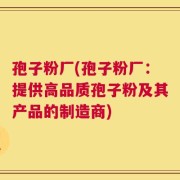 孢子粉厂(孢子粉厂：提供高品质孢子粉及其产品的制造商)