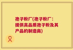 孢子粉厂(孢子粉厂：提供高品质孢子粉及其产品的制造商)