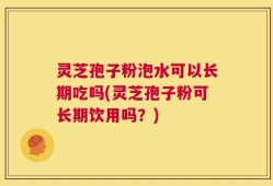 灵芝孢子粉泡水可以长期吃吗(灵芝孢子粉可长期饮用吗？)