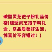 破壁灵芝孢子粉礼品价格(破壁灵芝孢子粉礼盒，高品质美好生活，惊喜价不容错过！)