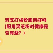 灵芝打成粉服用好吗 (服用灵芝粉对健康是否有益？)