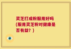 灵芝打成粉服用好吗 (服用灵芝粉对健康是否有益？)