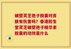 破壁灵芝孢子胶囊对皮肤有伤害吗？香港懿生堂灵芝破壁孢子精华素胶囊的功效是什么