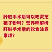 肝脏手术后可以吃灵芝孢子粉吗？营养师解析肝脏手术后的饮食注意事项？