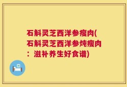 石斛灵芝西洋参瘦肉(石斛灵芝西洋参炖瘦肉：滋补养生好食谱)