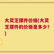 大灵芝摆件价格(大灵芝摆件的价格是多少？)