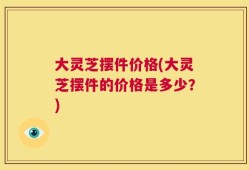 大灵芝摆件价格(大灵芝摆件的价格是多少？)