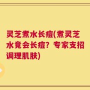 灵芝煮水长痘(煮灵芝水竟会长痘？专家支招调理肌肤)