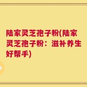 陆家灵芝孢子粉(陆家灵芝孢子粉：滋补养生好帮手)