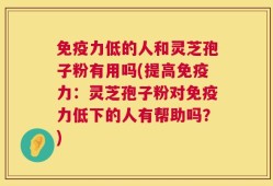免疫力低的人和灵芝孢子粉有用吗(提高免疫力：灵芝孢子粉对免疫力低下的人有帮助吗？)