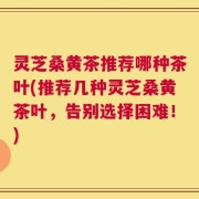 灵芝桑黄茶推荐哪种茶叶(推荐几种灵芝桑黄茶叶，告别选择困难！)
