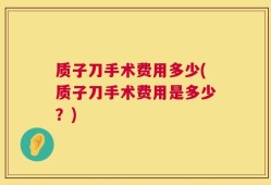 质子刀手术费用多少(质子刀手术费用是多少？)