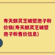 寿天麒灵芝破壁孢子粉价格(寿天麒灵芝破壁孢子粉售价信息)