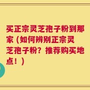 买正宗灵芝孢子粉到那家 (如何辨别正宗灵芝孢子粉？推荐购买地点！)