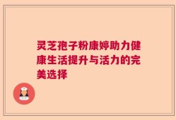 灵芝孢子粉康婷助力健康生活提升与活力的完美选择