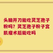 头脑开刀能吃灵芝孢子粉吗？灵芝孢子粉子宫肌瘤术后能吃吗