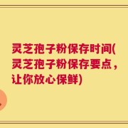 灵芝孢子粉保存时间(灵芝孢子粉保存要点，让你放心保鲜)