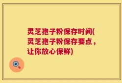灵芝孢子粉保存时间(灵芝孢子粉保存要点，让你放心保鲜)