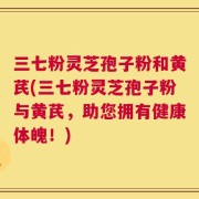 三七粉灵芝孢子粉和黄芪(三七粉灵芝孢子粉与黄芪，助您拥有健康体魄！)