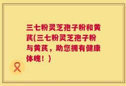 三七粉灵芝孢子粉和黄芪(三七粉灵芝孢子粉与黄芪，助您拥有健康体魄！)
