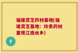 福建灵芝药材基地(福建灵芝基地：珍贵药材重现江南水乡)