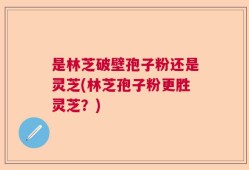是林芝破壁孢子粉还是灵芝(林芝孢子粉更胜灵芝？)
