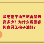 灵芝孢子油三萜含量最高多少？为什么说德睿柯森灵芝孢子油好？