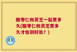 酸枣仁和灵芝一起煮多久(酸枣仁和灵芝煮多久才恰到好处？)
