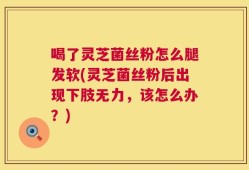 喝了灵芝菌丝粉怎么腿发软(灵芝菌丝粉后出现下肢无力，该怎么办？)