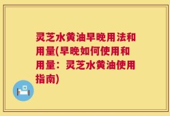 灵芝水黄油早晚用法和用量(早晚如何使用和用量：灵芝水黄油使用指南)